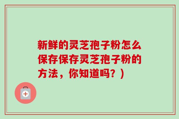新鲜的灵芝孢子粉怎么保存保存灵芝孢子粉的方法,你知道吗?) 新鲜的灵芝孢子粉怎么保存保存灵芝孢子粉的方法,你知道吗?)