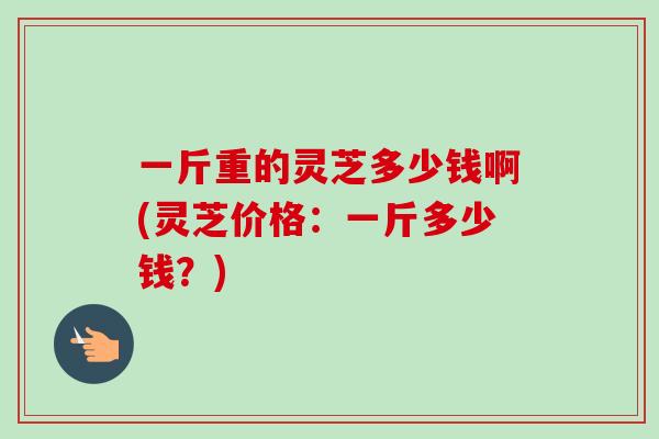 一斤重的灵芝多少钱啊(灵芝价格:一斤多少钱?) 一斤重的灵芝多少钱啊(灵芝价格:一斤多少钱?)