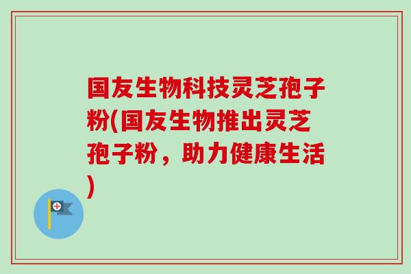 国友生物科技灵芝孢子粉(国友生物推出灵芝孢子粉,助力健康生活) 国友生物科技灵芝孢子粉(国友生物推出灵芝孢子粉,助力健康生活)