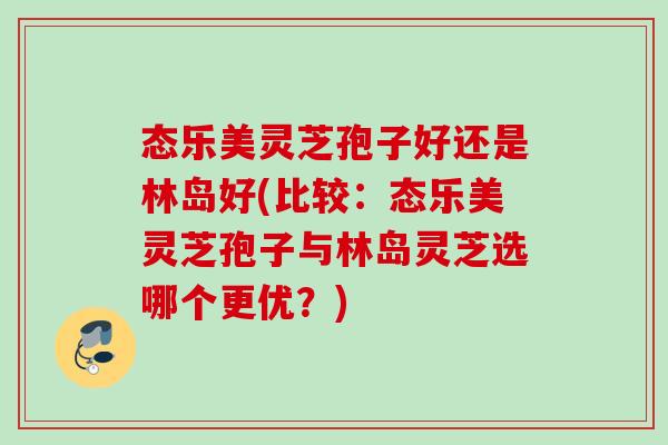 态乐美灵芝孢子好还是林岛好(比较:态乐美灵芝孢子与林岛灵芝选哪个更优?) 态乐美灵芝孢子好还是林岛好(比较:态乐美灵芝孢子与林岛灵芝选哪个更优?)