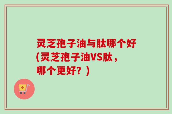 灵芝孢子油与肽哪个好(灵芝孢子油VS肽,哪个更好?) 灵芝孢子油与肽哪个好(灵芝孢子油VS肽,哪个更好?)
