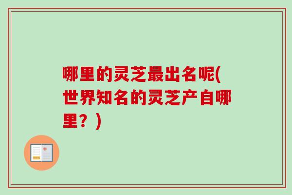 哪里的灵芝出名呢(世界知名的灵芝产自哪里？)