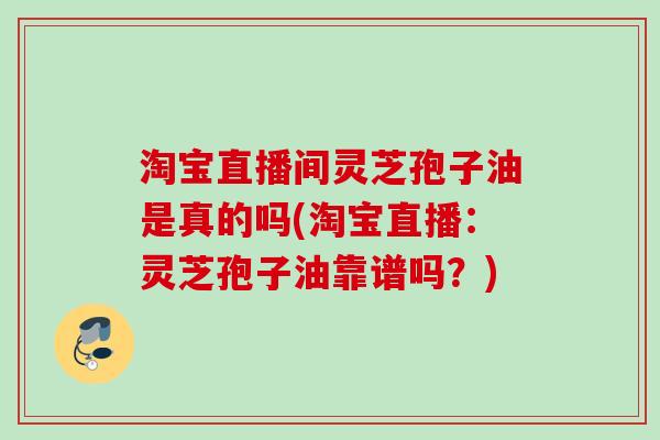 淘宝直播间灵芝孢子油是真的吗(淘宝直播:灵芝孢子油靠谱吗?) 淘宝直播间灵芝孢子油是真的吗(淘宝直播:灵芝孢子油靠谱吗?)