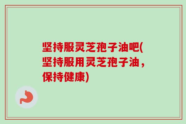 坚持服灵芝孢子油吧(坚持服用灵芝孢子油，保持健康)