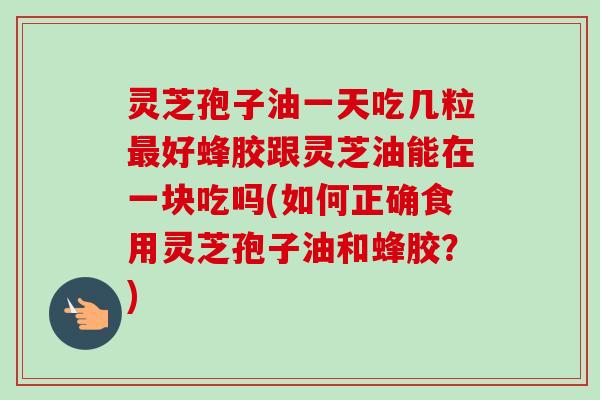 灵芝孢子油一天吃几粒好蜂胶跟灵芝油能在一块吃吗(如何正确食用灵芝孢子油和蜂胶?) 灵芝孢子油一天吃几粒好蜂胶跟灵芝油能在一块吃吗(如何正确食用灵芝孢子油和蜂胶?)