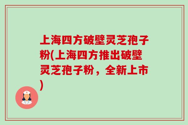 上海四方破壁灵芝孢子粉(上海四方推出破壁灵芝孢子粉,全新上市) 上海四方破壁灵芝孢子粉(上海四方推出破壁灵芝孢子粉,全新上市)