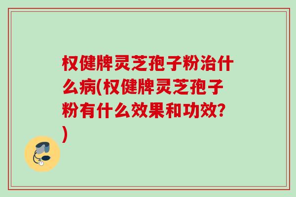 权健牌灵芝孢子粉什么(权健牌灵芝孢子粉有什么效果和功效?) 权健牌灵芝孢子粉什么(权健牌灵芝孢子粉有什么效果和功效?)