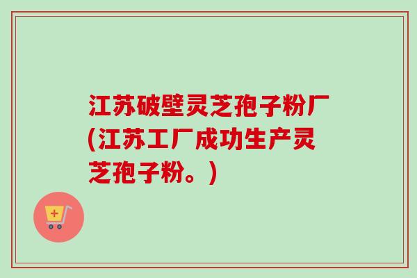 江苏破壁灵芝孢子粉厂(江苏工厂成功生产灵芝孢子粉。)