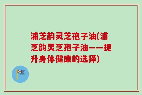 浦芝韵灵芝孢子油(浦芝韵灵芝孢子油——提升身体健康的选择)