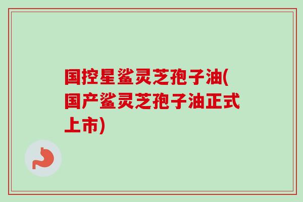 国控星鲨灵芝孢子油(国产鲨灵芝孢子油正式上市) 国控星鲨灵芝孢子油(国产鲨灵芝孢子油正式上市)