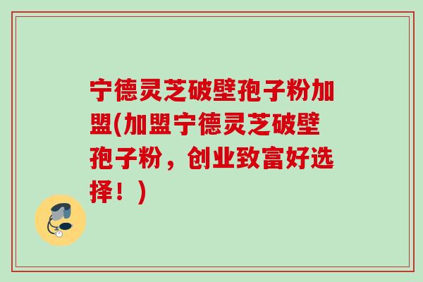 宁德灵芝破壁孢子粉加盟(加盟宁德灵芝破壁孢子粉,创业致富好选择!) 宁德灵芝破壁孢子粉加盟(加盟宁德灵芝破壁孢子粉,创业致富好选择!)