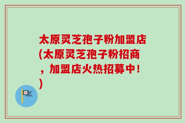 太原灵芝孢子粉加盟店(太原灵芝孢子粉招商,加盟店火热招募中!) 太原灵芝孢子粉加盟店(太原灵芝孢子粉招商,加盟店火热招募中!)