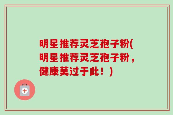 明星推荐灵芝孢子粉(明星推荐灵芝孢子粉,健康莫过于此!) 明星推荐灵芝孢子粉(明星推荐灵芝孢子粉,健康莫过于此!)
