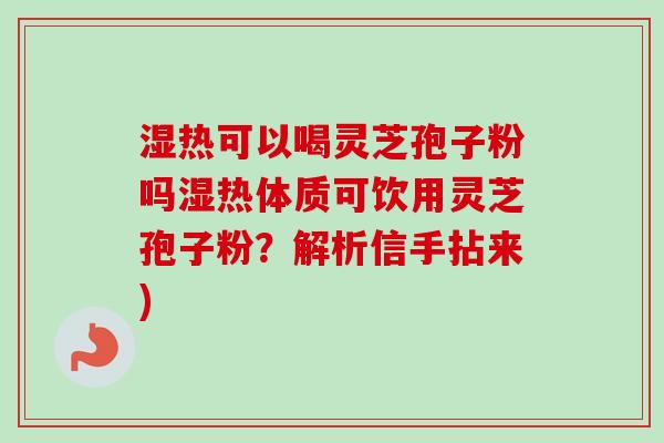 湿热可以喝灵芝孢子粉吗湿热体质可饮用灵芝孢子粉?解析信手拈来) 湿热可以喝灵芝孢子粉吗湿热体质可饮用灵芝孢子粉?解析信手拈来)