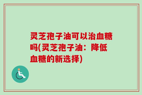 灵芝孢子油可以吗(灵芝孢子油：降低的新选择)