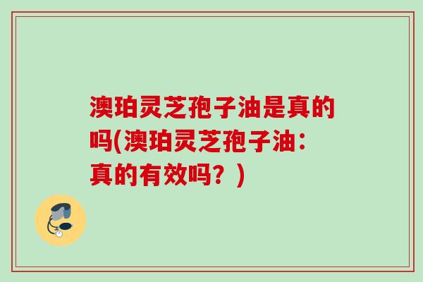 澳珀灵芝孢子油是真的吗(澳珀灵芝孢子油：真的有效吗？)