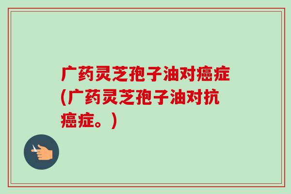 广药灵芝孢子油对症(广药灵芝孢子油对抗症。) 广药灵芝孢子油对症(广药灵芝孢子油对抗症。)