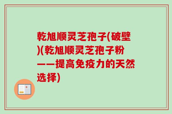 乾旭顺灵芝孢子(破壁)(乾旭顺灵芝孢子粉——提高免疫力的天然选择) 乾旭顺灵芝孢子(破壁)(乾旭顺灵芝孢子粉——提高免疫力的天然选择)