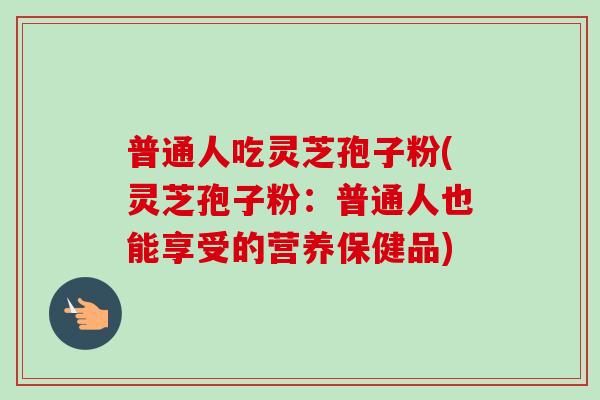 普通人吃灵芝孢子粉(灵芝孢子粉:普通人也能享受的营养保健品) 普通人吃灵芝孢子粉(灵芝孢子粉:普通人也能享受的营养保健品)