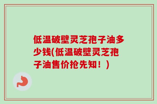 低温破壁灵芝孢子油多少钱(低温破壁灵芝孢子油售价抢先知！)