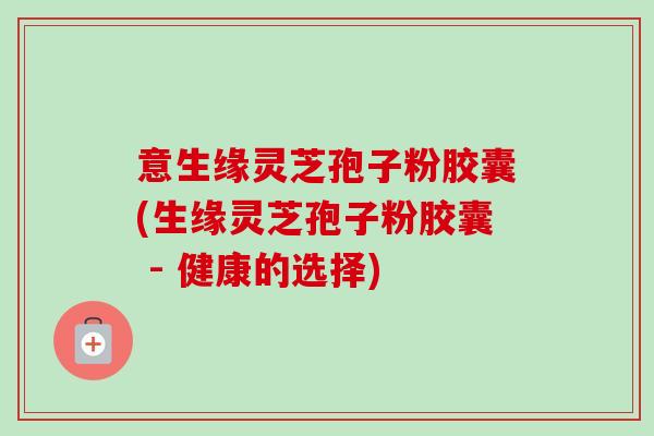 意生缘灵芝孢子粉胶囊(生缘灵芝孢子粉胶囊 - 健康的选择) 意生缘灵芝孢子粉胶囊(生缘灵芝孢子粉胶囊 - 健康的选择)