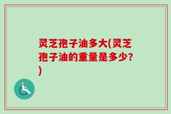 灵芝孢子油多大(灵芝孢子油的重量是多少?) 灵芝孢子油多大(灵芝孢子油的重量是多少?)