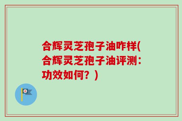 合辉灵芝孢子油咋样(合辉灵芝孢子油评测：功效如何？)