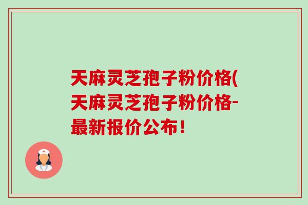 天麻灵芝孢子粉价格(天麻灵芝孢子粉价格-新报价公布! 天麻灵芝孢子粉价格(天麻灵芝孢子粉价格-新报价公布!