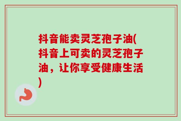 抖音能卖灵芝孢子油(抖音上可卖的灵芝孢子油,让你享受健康生活) 抖音能卖灵芝孢子油(抖音上可卖的灵芝孢子油,让你享受健康生活)