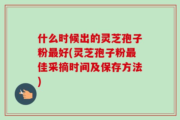 什么时候出的灵芝孢子粉好(灵芝孢子粉佳采摘时间及保存方法) 什么时候出的灵芝孢子粉好(灵芝孢子粉佳采摘时间及保存方法)