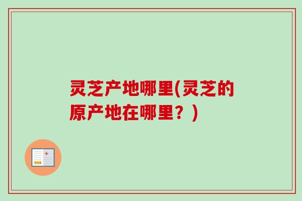灵芝产地哪里(灵芝的原产地在哪里?) 灵芝产地哪里(灵芝的原产地在哪里?)
