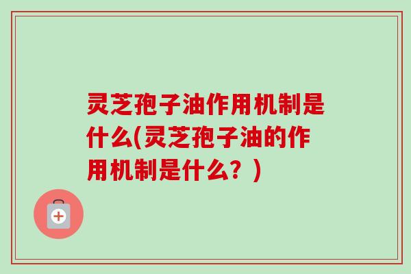 灵芝孢子油作用机制是什么(灵芝孢子油的作用机制是什么？)