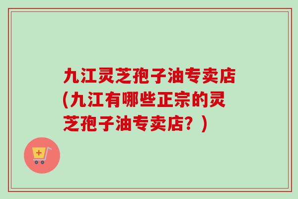 九江灵芝孢子油专卖店(九江有哪些正宗的灵芝孢子油专卖店?) 九江灵芝孢子油专卖店(九江有哪些正宗的灵芝孢子油专卖店?)