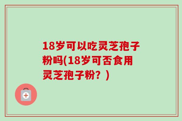 18岁可以吃灵芝孢子粉吗(18岁可否食用灵芝孢子粉?) 18岁可以吃灵芝孢子粉吗(18岁可否食用灵芝孢子粉?)