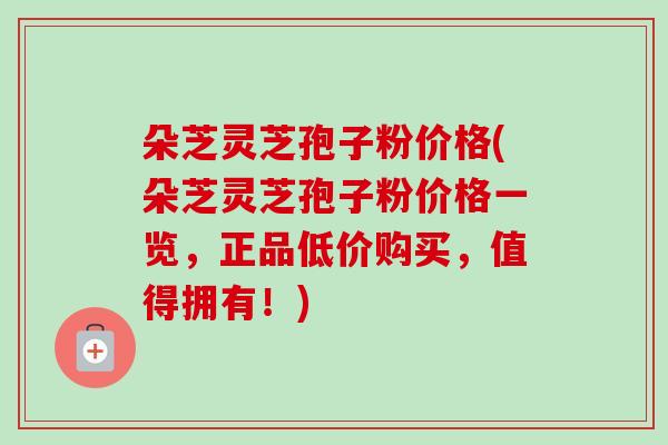 朵芝灵芝孢子粉价格(朵芝灵芝孢子粉价格一览,正品低价购买,值得拥有!) 朵芝灵芝孢子粉价格(朵芝灵芝孢子粉价格一览,正品低价购买,值得拥有!)