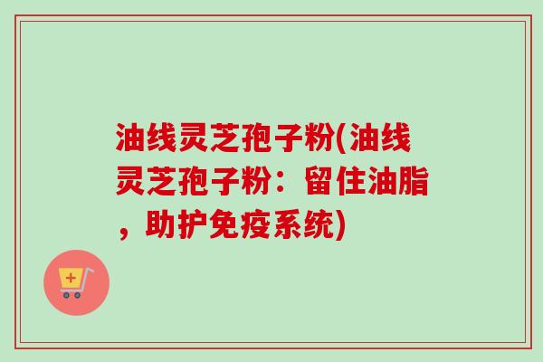 油线灵芝孢子粉(油线灵芝孢子粉:留住油脂,助护免疫系统) 油线灵芝孢子粉(油线灵芝孢子粉:留住油脂,助护免疫系统)