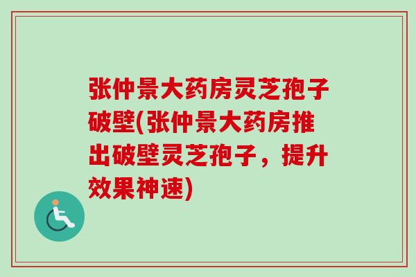 张仲景大药房灵芝孢子破壁(张仲景大药房推出破壁灵芝孢子，提升效果神速)