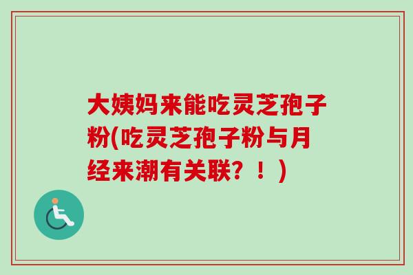 大姨妈来能吃灵芝孢子粉(吃灵芝孢子粉与来潮有关联？！)