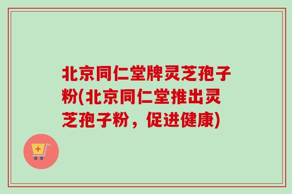 北京同仁堂牌灵芝孢子粉(北京同仁堂推出灵芝孢子粉，促进健康)
