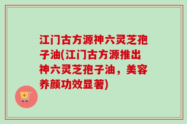 江门古方源神六灵芝孢子油(江门古方源推出神六灵芝孢子油，美容养颜功效显著)