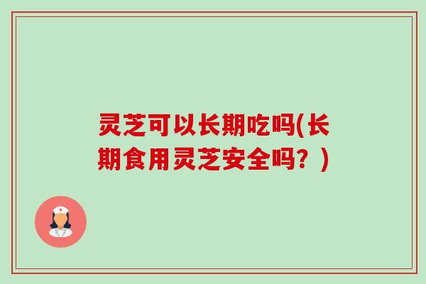 灵芝可以长期吃吗(长期食用灵芝安全吗?) 灵芝可以长期吃吗(长期食用灵芝安全吗?)