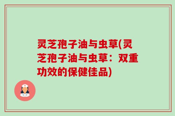 灵芝孢子油与虫草(灵芝孢子油与虫草:双重功效的保健佳品) 灵芝孢子油与虫草(灵芝孢子油与虫草:双重功效的保健佳品)