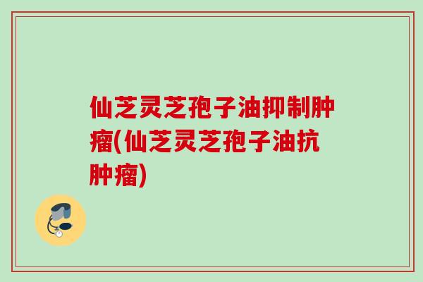 仙芝灵芝孢子油抑制(仙芝灵芝孢子油抗) 仙芝灵芝孢子油抑制(仙芝灵芝孢子油抗)