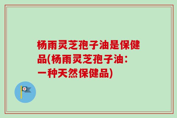 杨雨灵芝孢子油是保健品(杨雨灵芝孢子油:一种天然保健品) 杨雨灵芝孢子油是保健品(杨雨灵芝孢子油:一种天然保健品)