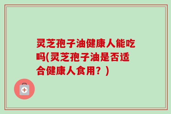 灵芝孢子油健康人能吃吗(灵芝孢子油是否适合健康人食用?) 灵芝孢子油健康人能吃吗(灵芝孢子油是否适合健康人食用?)