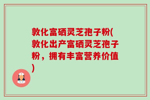 敦化富硒灵芝孢子粉(敦化出产富硒灵芝孢子粉,拥有丰富营养价值) 敦化富硒灵芝孢子粉(敦化出产富硒灵芝孢子粉,拥有丰富营养价值)