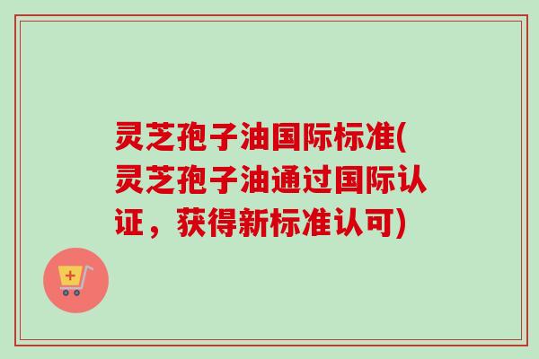 灵芝孢子油国际标准(灵芝孢子油通过国际认证,获得新标准认可) 灵芝孢子油国际标准(灵芝孢子油通过国际认证,获得新标准认可)