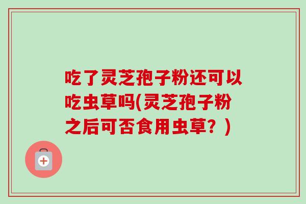吃了灵芝孢子粉还可以吃虫草吗(灵芝孢子粉之后可否食用虫草？)