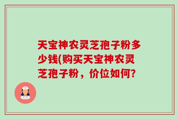 天宝神农灵芝孢子粉多少钱(购买天宝神农灵芝孢子粉,价位如何? 天宝神农灵芝孢子粉多少钱(购买天宝神农灵芝孢子粉,价位如何?