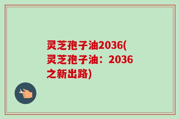 灵芝孢子油2036(灵芝孢子油:2036之新出路) 灵芝孢子油2036(灵芝孢子油:2036之新出路)